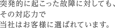 突発的に起こった故障に対しても、その対応力で当社はお客様に選ばれています。