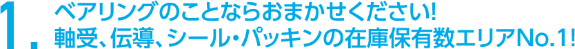 1．ベアリングのことならおまかせください！軸受、伝導、シール・パッキンの在庫保有数エリアNo.1！